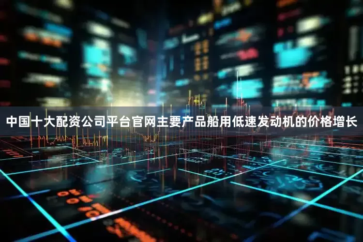 中国十大配资公司平台官网主要产品船用低速发动机的价格增长