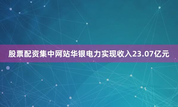 股票配资集中网站华银电力实现收入23.07亿元