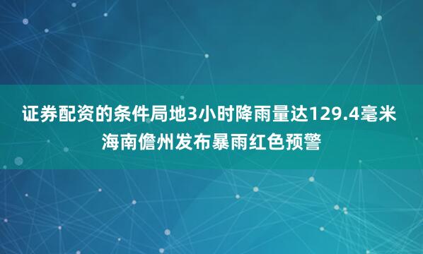 证券配资的条件局地3小时降雨量达129.4毫米 海南儋州发布暴雨红色预警