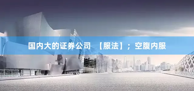 国内大的证券公司  【服法】；空腹内服