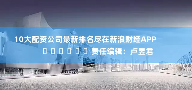10大配资公司最新排名尽在新浪财经APP            						责任编辑：卢昱君