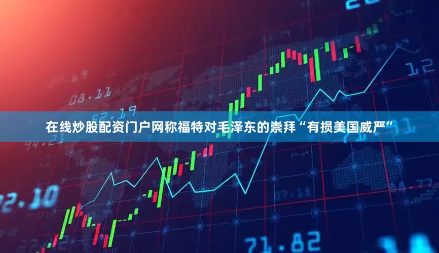 在线炒股配资门户网称福特对毛泽东的崇拜“有损美国威严”