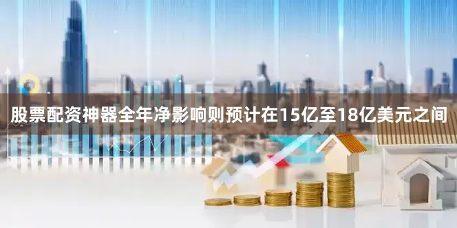 股票配资神器全年净影响则预计在15亿至18亿美元之间