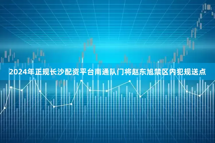 2024年正规长沙配资平台南通队门将赵东旭禁区内犯规送点