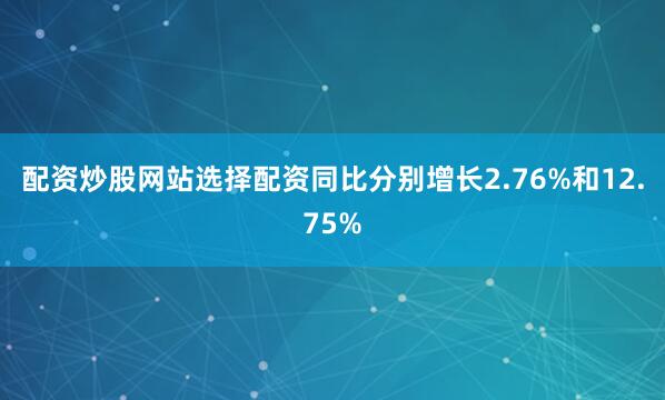 配资炒股网站选择配资同比分别增长2.76%和12.75%