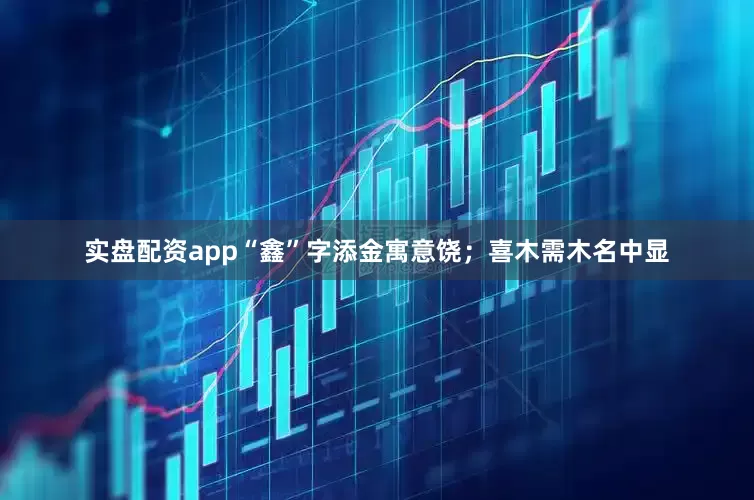 实盘配资app“鑫”字添金寓意饶；喜木需木名中显