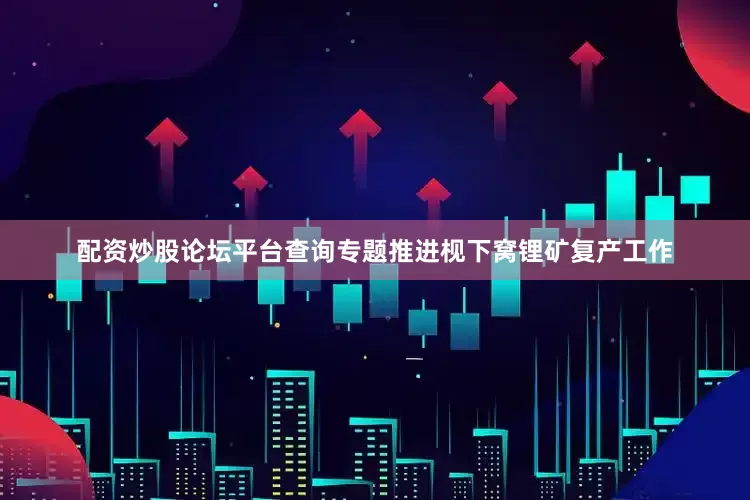 配资炒股论坛平台查询专题推进枧下窝锂矿复产工作