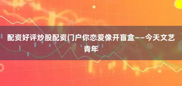 配资好评炒股配资门户你恋爱像开盲盒——今天文艺青年