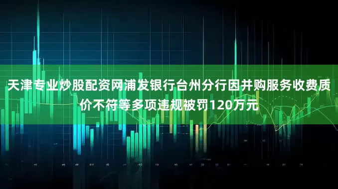 天津专业炒股配资网浦发银行台州分行因并购服务收费质价不符等多项违规被罚120万元
